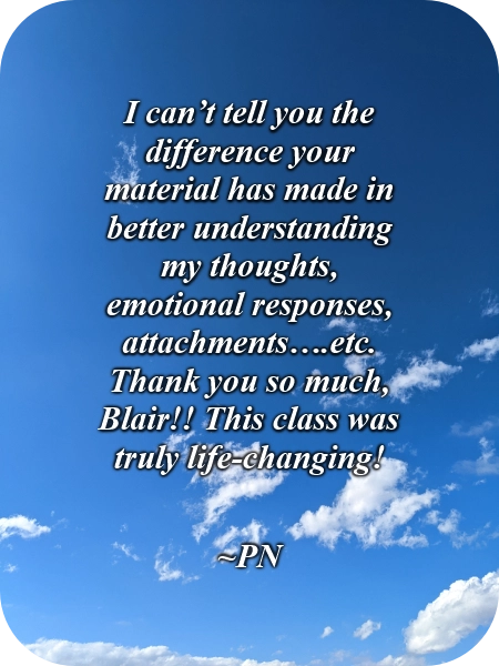 A picture of clouds in the blue sky with this quote typed over it, "I can’t tell you the difference your material has made in better understanding my thoughts, emotional responses, attachments….etc. Thank you so much, Blair!! This class was truly life-changing!" ~PN