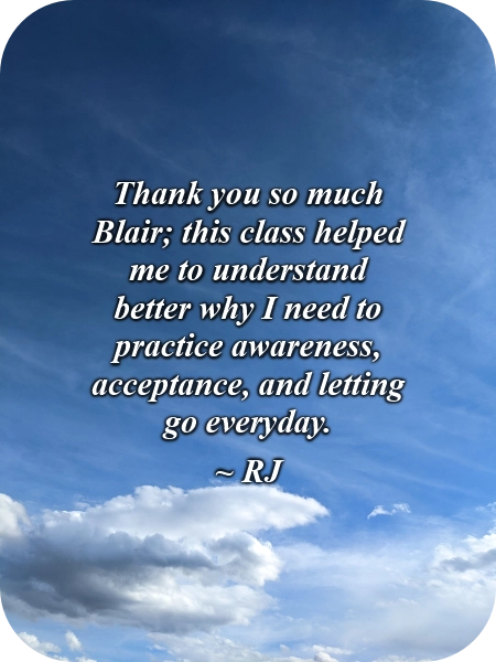 A picture of clouds in the blue sky with this quote typed over it, "Thank you so much Blair; this class helped me to understand better why I need to practice awareness, acceptance, and letting go everyday." ~RJ